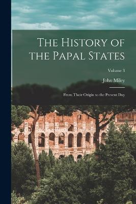 The History of the Papal States: From Their Origin to the Present Day; Volume 3 - Miley, John