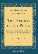 The History of the Popes, Vol. 5: From the Foundation of the See of Rome, to the Present Time (Classic Reprint)