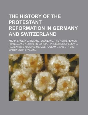 The History of the Protestant Reformation in Germany and Switzerland: and in England, Ireland, Scotland, the Netherlands, France, and Northern Europe: in a Series of Essays, Reviewing D'aubign?, Menzel, Hallam ... and Others - Spalding, Martin John (Creator)