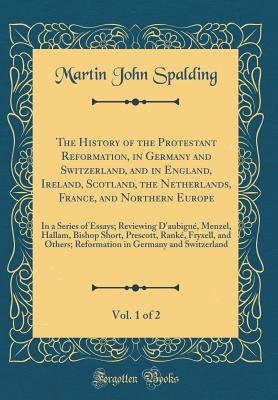 The History of the Protestant Reformation, in Germany and Switzerland, and in England, Ireland, Scotland, the Netherlands, France, and Northern Europe, Vol. 1 of 2: In a Series of Essays; Reviewing d'Aubign, Menzel, Hallam, Bishop Short, Prescott, Rank - Spalding, Martin John