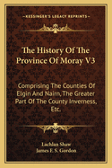 The History of the Province of Moray V3: Comprising the Counties of Elgin and Nairn, the Greater Part of the County Inverness, Etc.