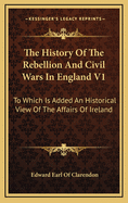 The History of the Rebellion and Civil Wars in England V1: To Which Is Added an Historical View of the Affairs of Ireland