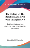 The History Of The Rebellion And Civil Wars In England V3: To Which Is Added An Historical View Of The Affairs Of Ireland