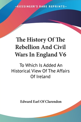 The History Of The Rebellion And Civil Wars In England V6: To Which Is Added An Historical View Of The Affairs Of Ireland - Clarendon, Edward Earl of