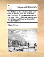 The History of the Rebellion and Civil Wars in Ireland, with the True State and Condition of That Kingdom Before the Year 1640; ... Being a Supplement to the History of the Grand Rebellion the Third Edition.