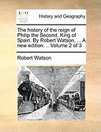 The History of the Reign of Philip the Second, King of Spain. By Robert Watson, ... A new Edition. .. of 3; Volume 1