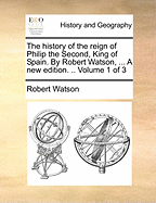 The History of the Reign of Philip the Second, King of Spain. by Robert Watson, ... a New Edition. .. Volume 1 of 3