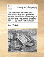 The History of the Town and County of Kingston Upon Hull, from Its Foundation in the Reign of Edward the First to the Present Time, ... by Revd. Iohn Tickell