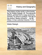 The History of the World, in Five Books. By Sir Walter Ralegh, Kt. The Eleventh Edition, Printed From a Copy Revis'd by Himself. To Which is Prefix'd, The Life of the Author, Newly Compil'd, ... by Mr. Oldys. In two Volumes of 2; Volume 1