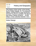 The History of the World, in Five Books. By Sir Walter Ralegh, Kt. The Eleventh Edition, Printed From a Copy Revis'd by Himself. To Which is Prefix'd, The Life of the Author, Newly Compil'd, ... by Mr. Oldys. In two Volumes of 2; Volume 2
