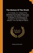 The History of the World: In Five Books. Viz. Treating of the Beginning and First Ages of Same from the Creation Unto Abraham. of the Birth of Abraham to the Destruction of Jerusalem to the Time of Philip of Macedon. from the Reign of Philip of