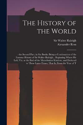 The History of the World: : the Second Part, in six Books: Being a Continuation of the Famous History of Sir Walter Raleigh... Beginning Where he Left; viz. at the end of the Macedonian Kindom, and Deduced to These Later-times; That is, From the Year of T - Ross, Alexander, and Raleigh, Walter, Sir (Creator)