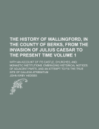 The History of Wallingford, in the County of Berks: From the Invasion of Julius Caesar to the Present Time. with an Account of Its Castle, Churches, and Monastic Institutions. Embracing Historical Notices of Adjacent Parts, and an Attempt to Fix the True