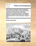 The history of women, from the earliest antiquity, to the present time; giving some account of almost every interesting particular concerning that sex, among all nations, ancient and modern. By William Alexander, M.D. In two volumes. Volume 1 of 2