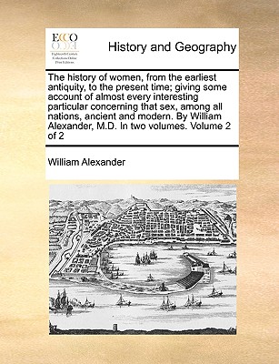 The History of Women, from the Earliest Antiquity, to the Present Time; Giving Some Account of Almost Every Interesting Particular Concerning That Sex, Among All Nations, Ancient and Modern. by William Alexander, M.D. in Two Volumes. Volume 2 of 2 - Alexander, William