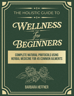 The Holistic Guide to Wellness for Beginners: Complete Natural Protocols Using Herbal Medicine for 45 Common Ailments