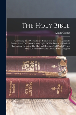 The Holy Bible: Containing The Old And New Testaments: The Text Carefully Printed From The Most Correct Copies Of The Present Authorized Translation. Including The Marginal Readings And Parallel Texts. With A Commentary And Critical Notes, Designed - Clarke, Adam