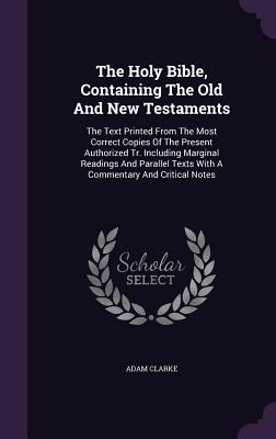 The Holy Bible, Containing the Old and New Testaments: The Text Printed from the Most Correct Copies of the Present Authorized Tr. Including Marginal Readings and Parallel Texts with a Commentary and Critical Notes - Clarke, Adam, Dr.