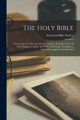 The Holy Bible: Containing The Old And New Testaments, Translated Out Of The Original Tongues, And With The Former Translations Diligently Compared And Revised - Society, American Bible