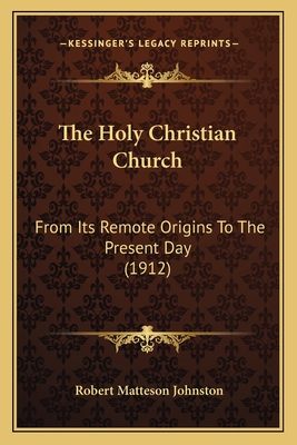 The Holy Christian Church: From Its Remote Origins to the Present Day (1912) - Johnston, Robert Matteson