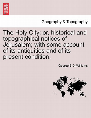 The Holy City: or, historical and topographical notices of Jerusalem; with some account of its antiquities and of its present condition. - Williams, George B D