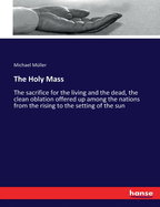 The Holy Mass: The sacrifice for the living and the dead, the clean oblation offered up among the nations from the rising to the setting of the sun