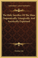 The Holy Sacrifice of the Mass Dogmatically, Liturgically and Ascetically Explained