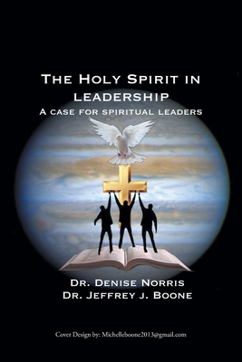 The Holy Spirit in Leadership: A Case for Spiritual Leaders - Norris, Denise, Dr., and Boone, Jeffrey J, Dr.