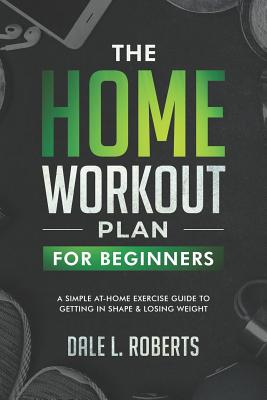 The Home Workout Plan for Beginners: A Simple At-Home Exercise Guide to Getting in Shape & Losing Weight - Roberts, Dale L