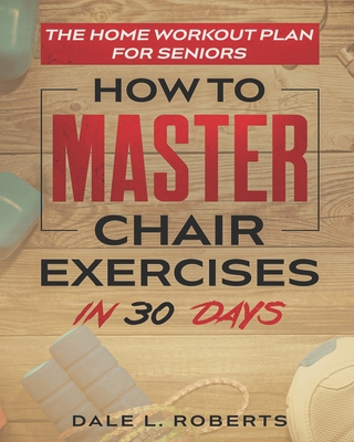 The Home Workout Plan for Seniors: How to Master Chair Exercises in 30 Days - Roberts, Dale L