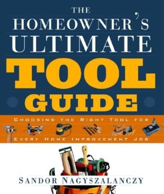 The Homeowner's Ultimate Tool Guide: Choosing the Right Tool for Every Home Improvement Job - Nagyszalanczy, Sandor