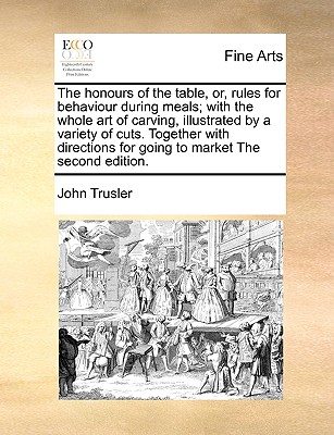 The Honours of the Table, Or, Rules for Behaviour During Meals; With the Whole Art of Carving, Illustrated by a Variety of Cuts. Together with Directions for Going to Market the Second Edition. - Trusler, John