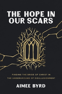 The Hope in Our Scars: Finding the Bride of Christ in the Underground of Disillusionment - Byrd, Aimee