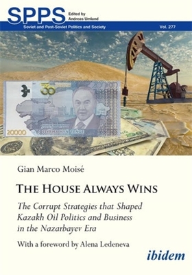 The House Always Wins: The Corrupt Strategies That Shaped Kazakh Oil Politics and Business in the Nazarbayev Era - Mois, Gian Marco, and Ledeneva, Alena (Foreword by)