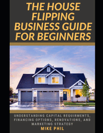 The House Flipping Business Guide for Beginners: Flip and Win: Understanding Capital Requirements, Financing Options, Renovation, Marketing Strategy in the Real Estate Business
