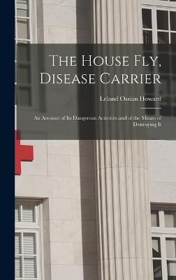 The House Fly, Disease Carrier: An Account of Its Dangerous Activities and of the Means of Destroying It - Howard, Leland Ossian