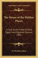 The House of the Hidden Places: A Clue to the Creed of Early Egypt from Egyptian Sources 1895