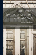 The House Sparrow at Home and Abroad: With Some Concluding Remarks Upon Its Usefullness