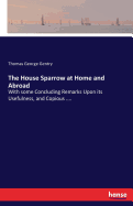 The House Sparrow at Home and Abroad: With some Concluding Remarks Upon its Usefulness, and Copious ....