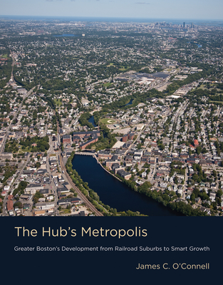 The Hub's Metropolis: Greater Boston's Development from Railroad Suburbs to Smart Growth - O'Connell, James C