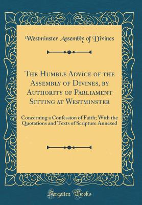 The Humble Advice of the Assembly of Divines, by Authority of Parliament Sitting at Westminster: Concerning a Confession of Faith; With the Quotations and Texts of Scripture Annexed (Classic Reprint) - Divines, Westminster Assembly of