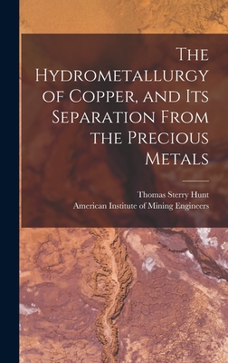 The Hydrometallurgy of Copper, and Its Separation From the Precious Metals [microform] - Hunt, Thomas Sterry 1826-1892, and American Institute of Mining Engineers (Creator)