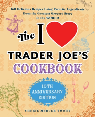 The I Love Trader Joe's Cookbook: 10th Anniversary Edition: 150 Delicious Recipes Using Favorite Ingredients from the Greatest Grocery Store in the World - Twohy, Cherie Mercer