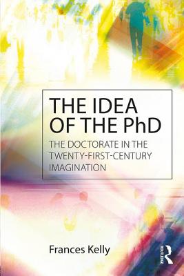 The Idea of the PhD: The doctorate in the twenty-first-century imagination - Kelly, Frances