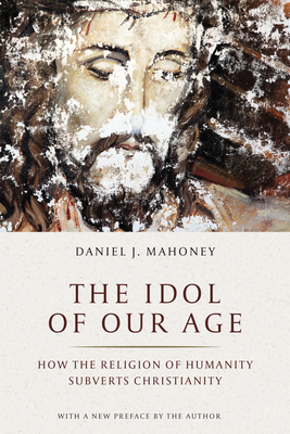 The Idol of Our Age: How the Religion of Humanity Subverts Christianity - Mahoney, Daniel J, and Manent, Pierre (Foreword by)