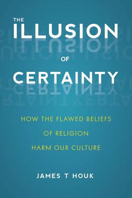 The Illusion of Certainty: How the Flawed Beliefs of Religion Harm Our Culture - Houk, James T