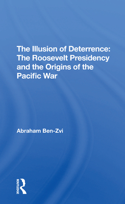 The Illusion Of Deterrence: The Roosevelt Presidency And The Origins Of The Pacific War - Ben-zvi, Abraham