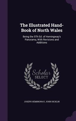 The Illustrated Hand-Book of North Wales: Being the 5Th Ed. of Hemingway's Panorama, With Revisions and Additions - Hemingway, Joseph, and Hicklin, John