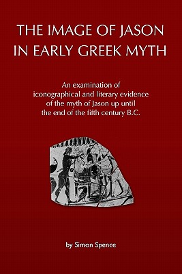The Image of Jason in Early Greek Myth: An Examination of Iconographical and Literary Evidence of the Myth of Jason Up Until the End of the Fifth Century B.C. - Spence, Simon