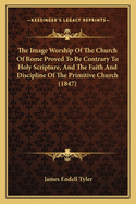 The Image Worship Of The Church Of Rome Proved To Be Contrary To Holy Scripture, And The Faith And Discipline Of The Primitive Church (1847)